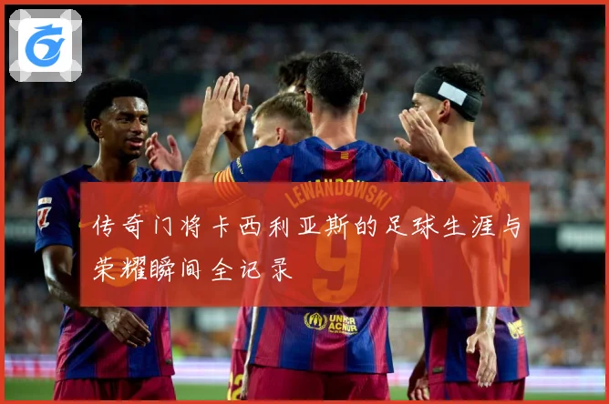 传奇门将卡西利亚斯的足球生涯与荣耀瞬间全记录