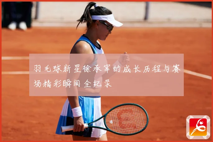 羽毛球新星徐承宰的成长历程与赛场精彩瞬间全纪录