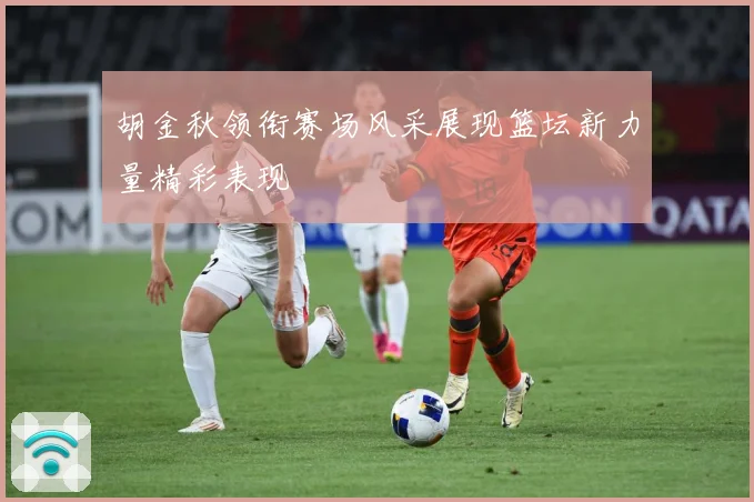胡金秋领衔赛场风采展现篮坛新力量精彩表现