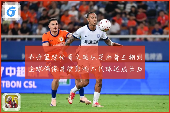 乔丹篮球传奇之路从芝加哥王朝到全球偶像持续影响几代球迷成长历程