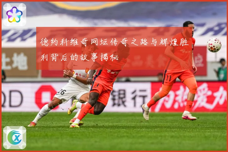 德约科维奇网坛传奇之路与辉煌胜利背后的故事揭秘