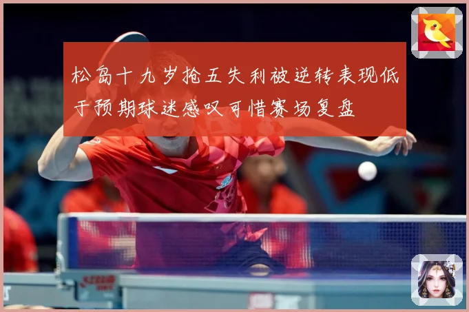 松岛十九岁抢五失利被逆转表现低于预期球迷感叹可惜赛场复盘