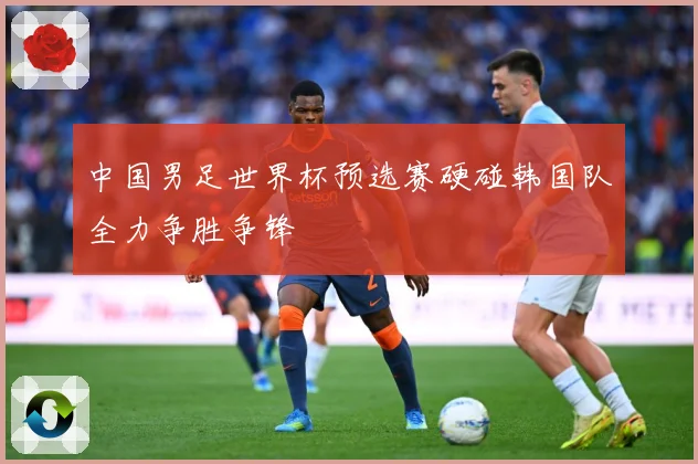 中国男足世界杯预选赛硬碰韩国队全力争胜争锋