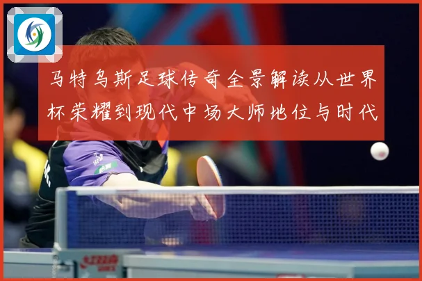 马特乌斯足球传奇全景解读从世界杯荣耀到现代中场大师地位与时代影响